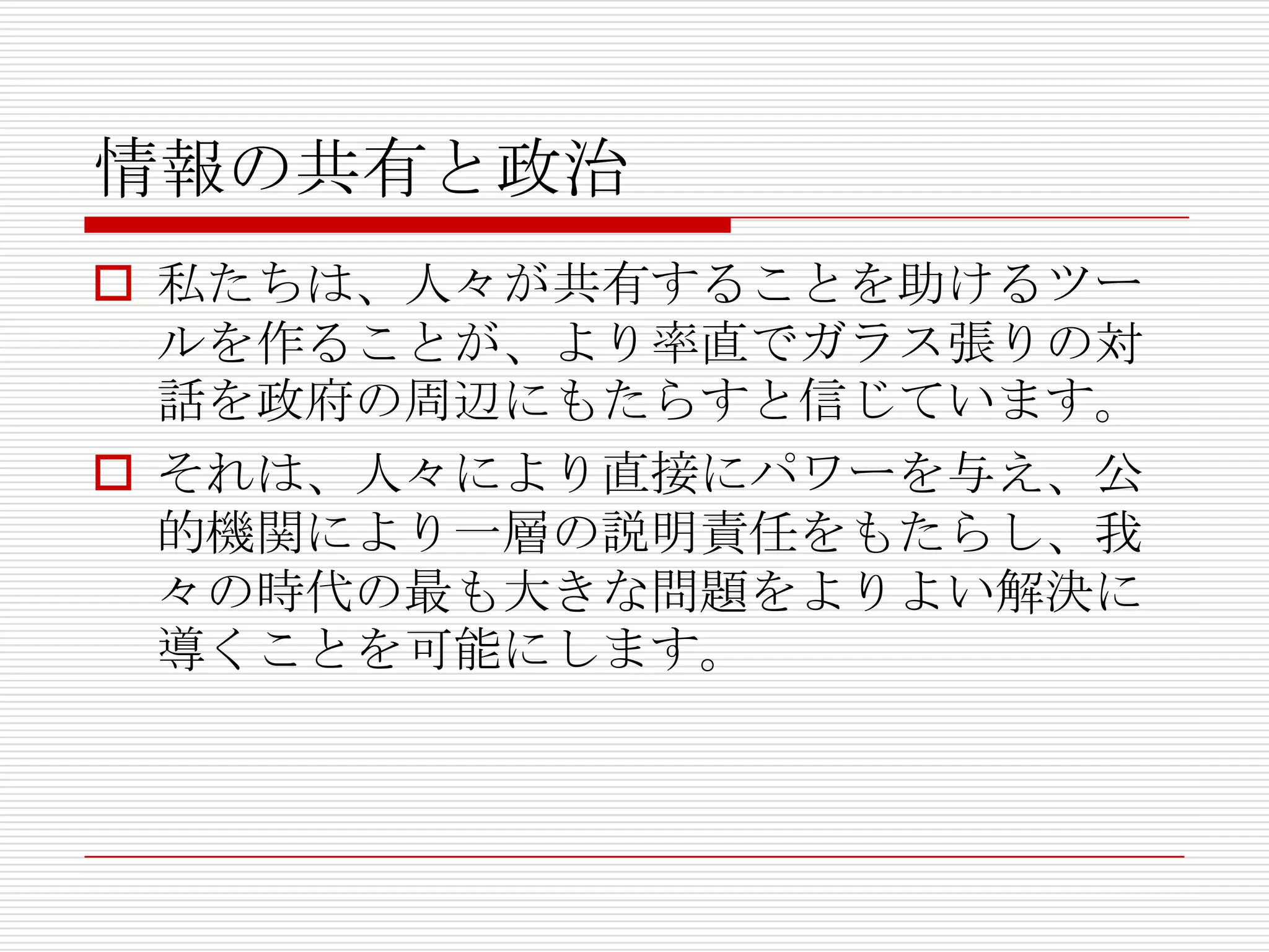 情報の共有と政治
 私たちは、人々が共有することを助けるツー
  ルを作ることが、より率直でガラス張りの対
  話を政府の周辺にもたらすと信じています。
 それは、人々により直接にパワーを与え、公
  的機関により一層の説明責任をもたらし、我
  々の時代の最も大きな問題をよりよい解決に
  導くことを可能にします。
 
