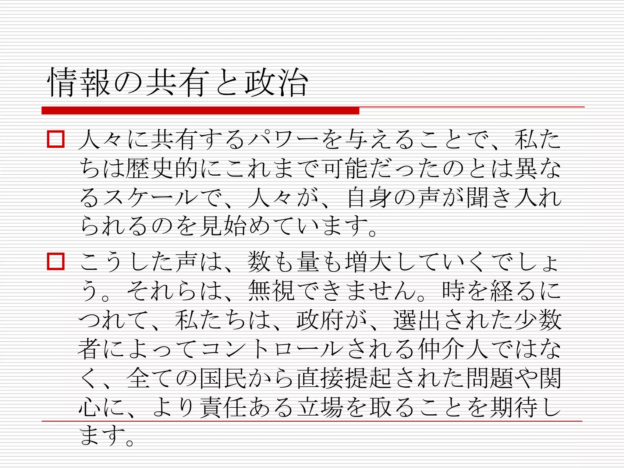 情報の共有と政治
 人々に共有するパワーを与えることで、私た
  ちは歴史的にこれまで可能だったのとは異な
  るスケールで、人々が、自身の声が聞き入れ
  られるのを見始めています。
 こうした声は、数も量も増大していくでしょ
  う。それらは、無視できません。時を経るに
  つれて、私たちは、政府が、選出された尐数
  者によってコントロールされる仲介人ではな
  く、全ての国民から直接提起された問題や関
  心に、より責任ある立場を取ることを期待し
  ます。
 
