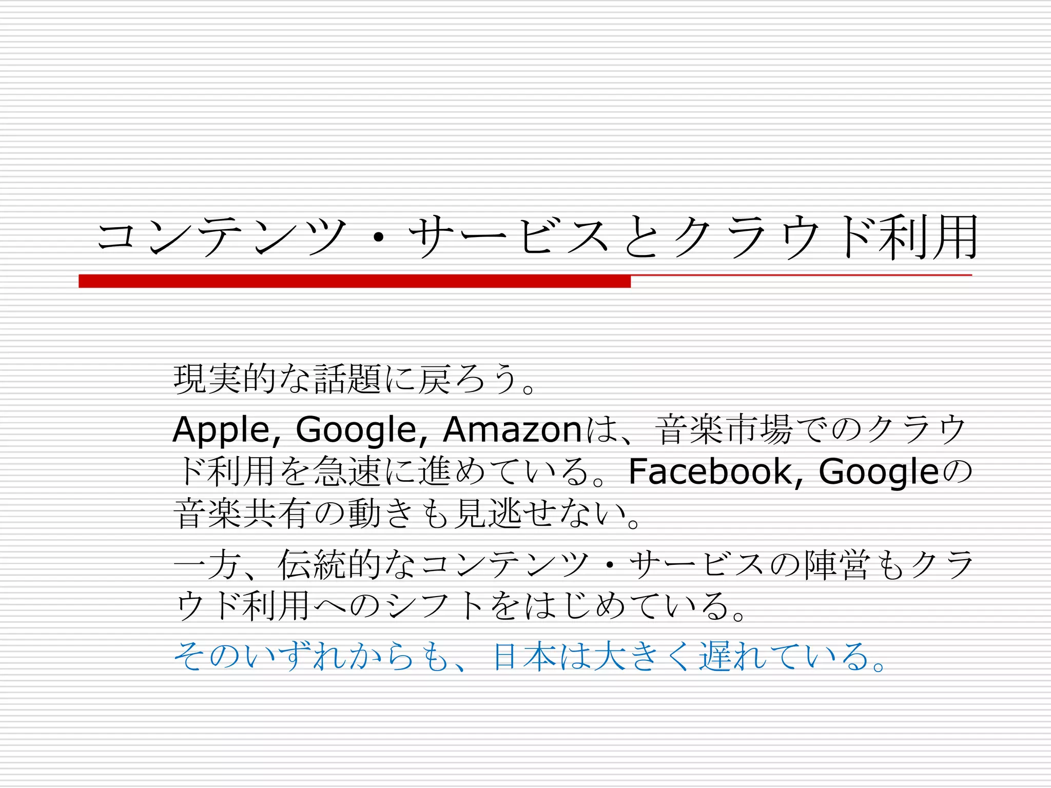 コンテンツ・サービスとクラウド利用

 現実的な話題に戻ろう。
 Apple, Google, Amazonは、音楽市場でのクラウ
 ド利用を急速に進めている。Facebook, Googleの
 音楽共有の動きも見逃せない。
 一方、伝統的なコンテンツ・サービスの陣営もクラ
 ウド利用へのシフトをはじめている。
 そのいずれからも、日本は大きく遅れている。
 