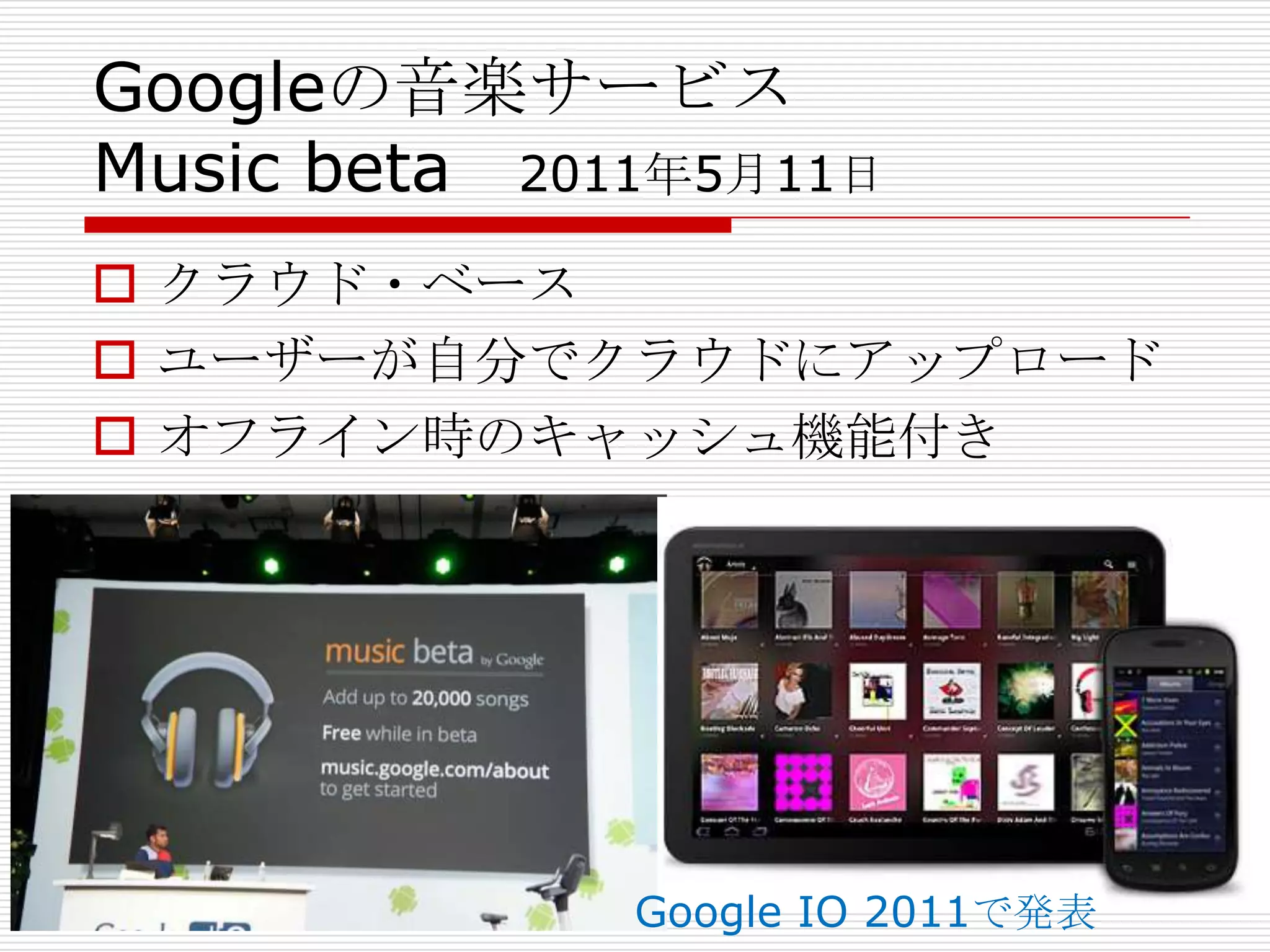 Googleの音楽サービス
Music beta 2011年5月11日
 クラウド・ベース
 ユーザーが自分でクラウドにアップロード
 オフライン時のキャッシュ機能付き




              Google IO 2011で発表
 