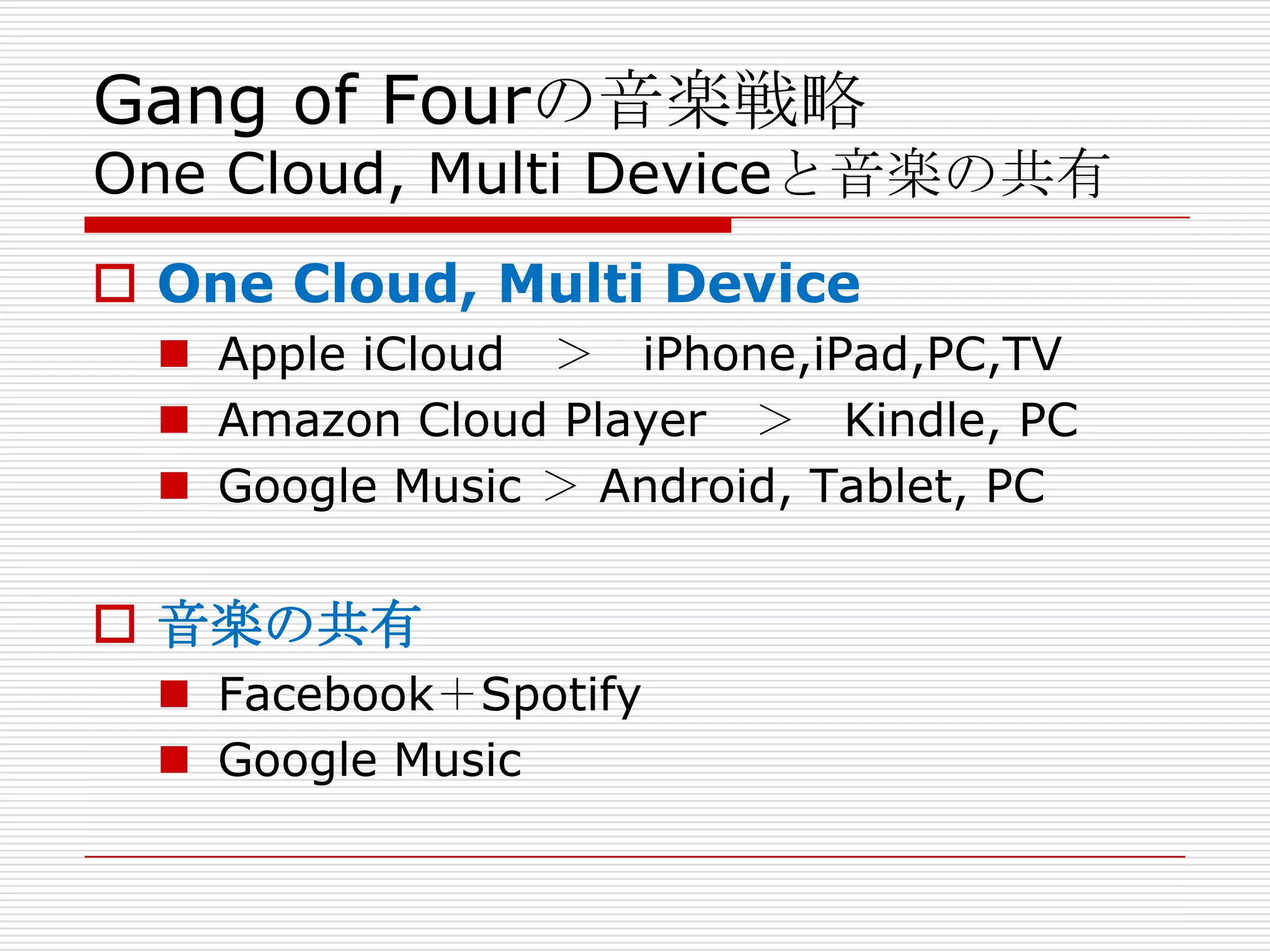 Gang of Fourの音楽戦略
One Cloud, Multi Deviceと音楽の共有
 One Cloud, Multi Device
   Apple iCloud ＞ iPhone,iPad,PC,TV
   Amazon Cloud Player ＞ Kindle, PC
   Google Music ＞ Android, Tablet, PC


 音楽の共有
   Facebook＋Spotify
   Google Music
 