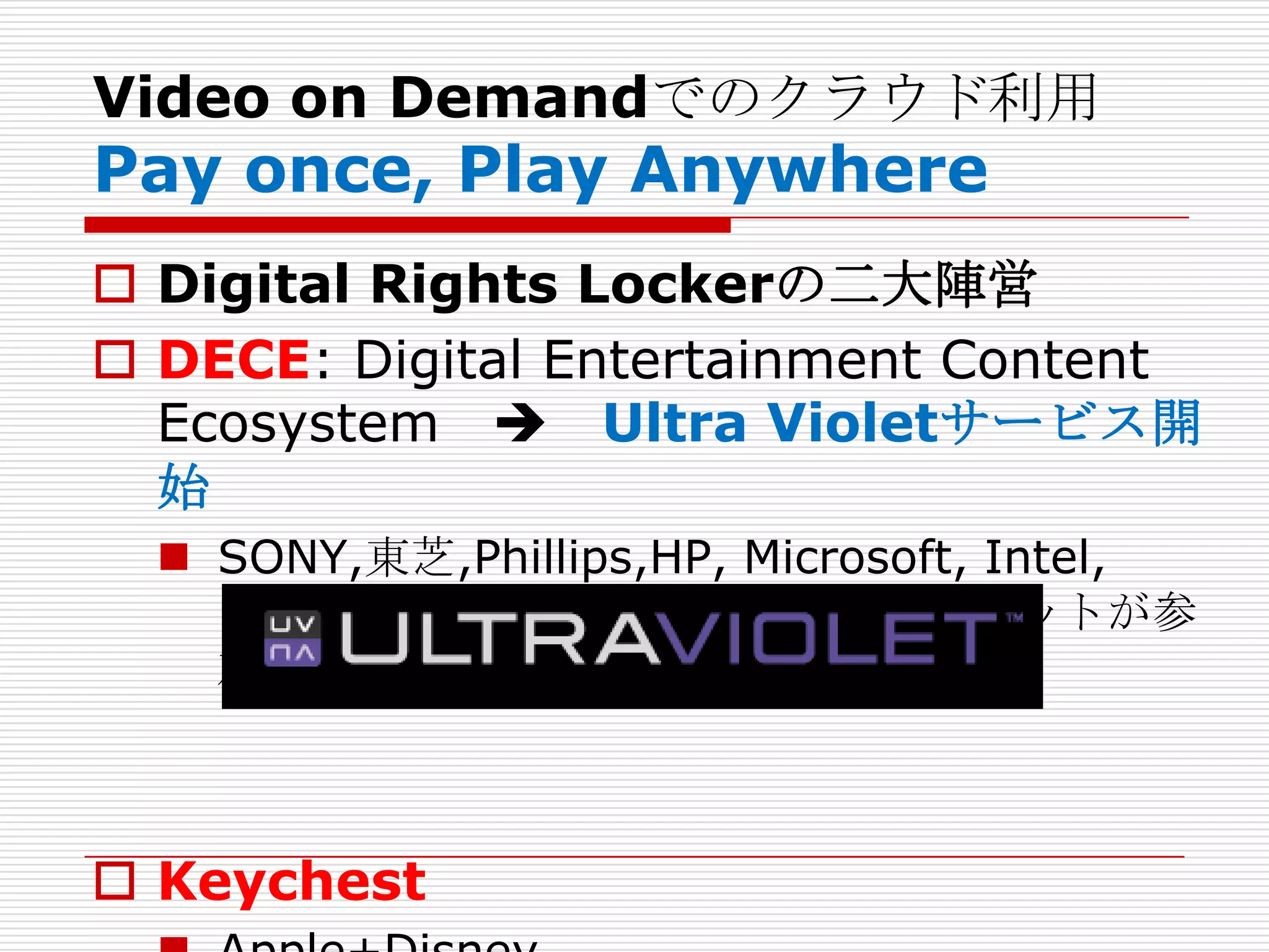 Video on Demandでのクラウド利用
Pay once, Play Anywhere
 Digital Rights Lockerの二大陣営
 DECE: Digital Entertainment Content
  Ecosystem  Ultra Violetサービス開
  始
   SONY,東芝,Phillips,HP, Microsoft, Intel,
    Disney以外のメディア・コングロマリットが参
    加。



 Keychest
 