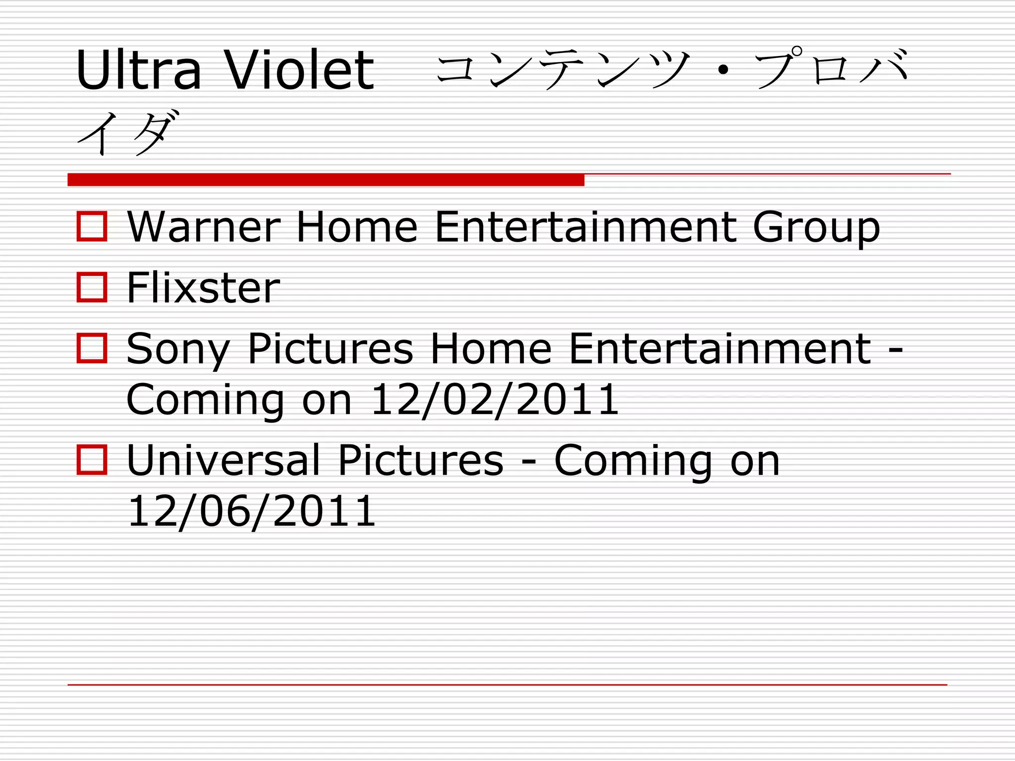Ultra Violet コンテンツ・プロバ
イダ
 Warner Home Entertainment Group
 Flixster
 Sony Pictures Home Entertainment -
  Coming on 12/02/2011
 Universal Pictures - Coming on
  12/06/2011
 