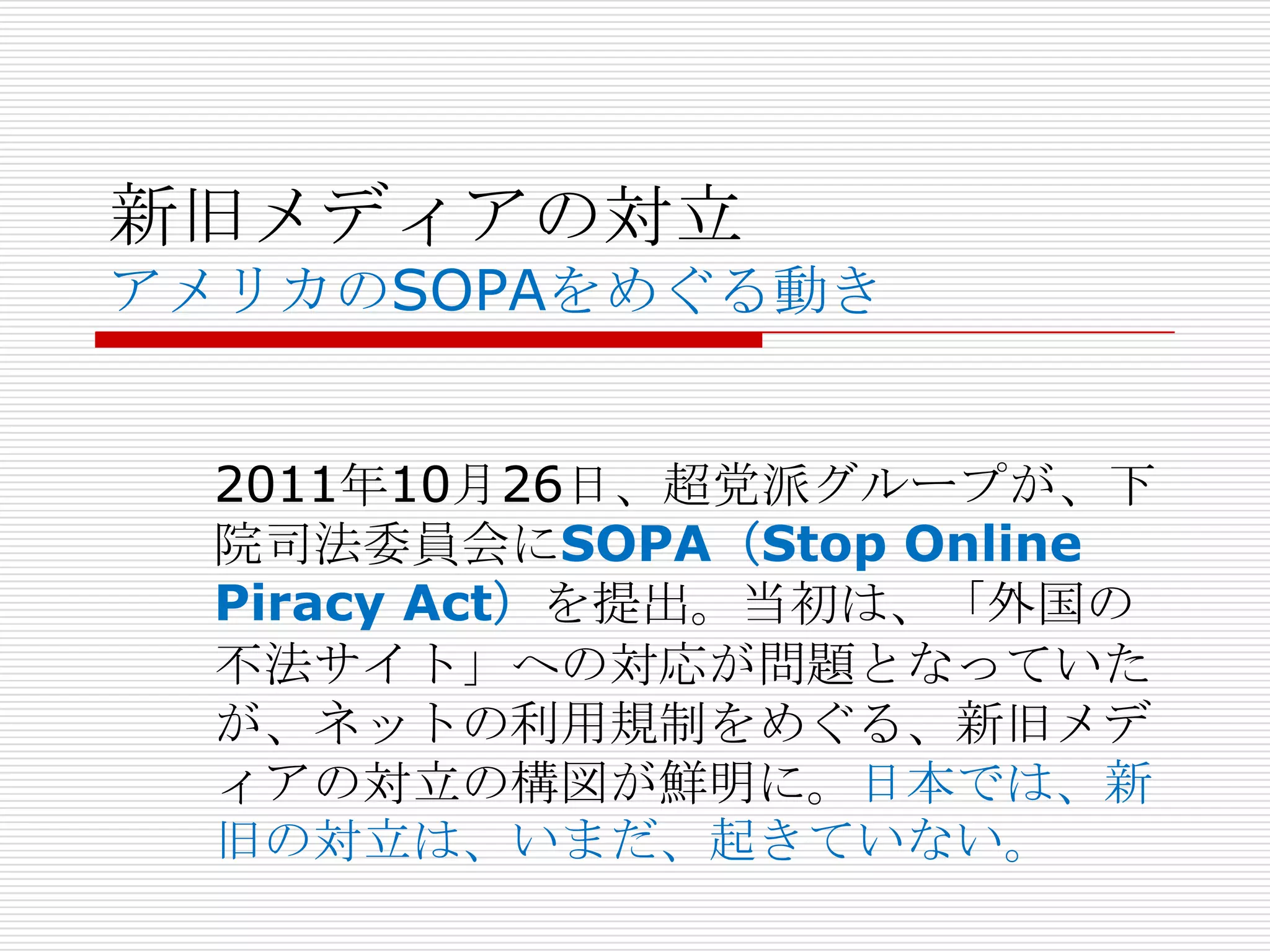 新旧メディアの対立
アメリカのSOPAをめぐる動き


  2011年10月26日、超党派グループが、下
  院司法委員会にSOPA（Stop Online
  Piracy Act）を提出。当初は、「外国の
  不法サイト」への対応が問題となっていた
  が、ネットの利用規制をめぐる、新旧メデ
  ィアの対立の構図が鮮明に。日本では、新
  旧の対立は、いまだ、起きていない。
 