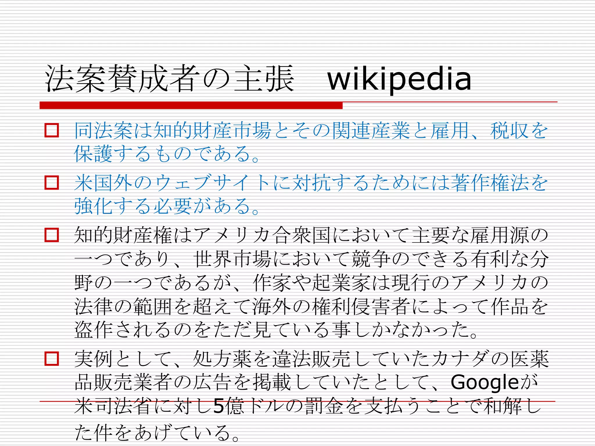 法案賛成者の主張 wikipedia
 同法案は知的財産市場とその関連産業と雇用、税収を
  保護するものである。
 米国外のウェブサイトに対抗するためには著作権法を
  強化する必要がある。
 知的財産権はアメリカ合衆国において主要な雇用源の
  一つであり、世界市場において競争のできる有利な分
  野の一つであるが、作家や起業家は現行のアメリカの
  法律の範囲を超えて海外の権利侵害者によって作品を
  盗作されるのをただ見ている事しかなかった。
 実例として、処方薬を違法販売していたカナダの医薬
  品販売業者の広告を掲載していたとして、Googleが
  米司法省に対し5億ドルの罰金を支払うことで和解し
  た件をあげている。
 