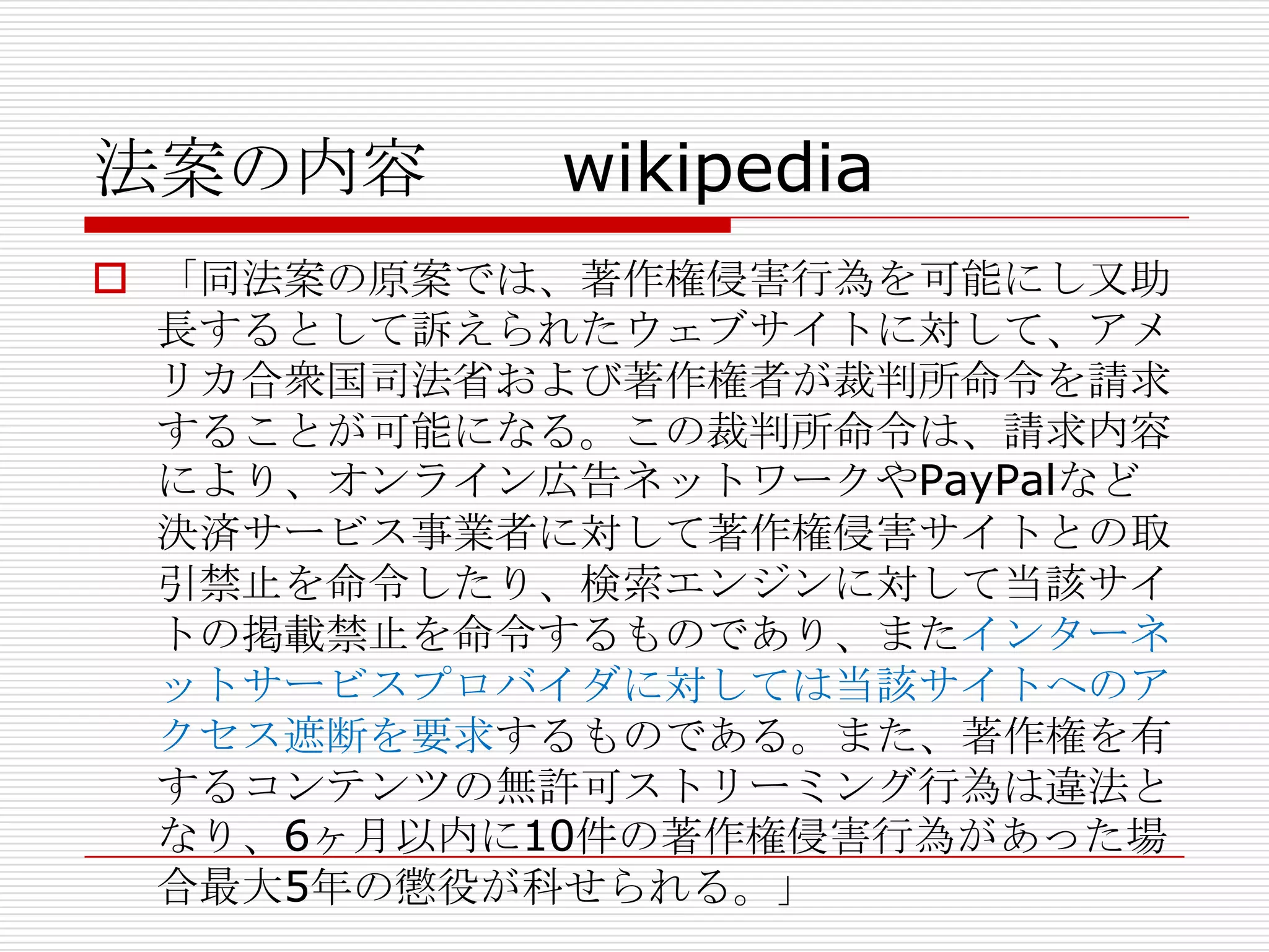 法案の内容       wikipedia
 「同法案の原案では、著作権侵害行為を可能にし又助
  長するとして訴えられたウェブサイトに対して、アメ
  リカ合衆国司法省および著作権者が裁判所命令を請求
  することが可能になる。この裁判所命令は、請求内容
  により、オンライン広告ネットワークやPayPalなど
  決済サービス事業者に対して著作権侵害サイトとの取
  引禁止を命令したり、検索エンジンに対して当該サイ
  トの掲載禁止を命令するものであり、またインターネ
  ットサービスプロバイダに対しては当該サイトへのア
  クセス遮断を要求するものである。また、著作権を有
  するコンテンツの無許可ストリーミング行為は違法と
  なり、6ヶ月以内に10件の著作権侵害行為があった場
  合最大5年の懲役が科せられる。」
 
