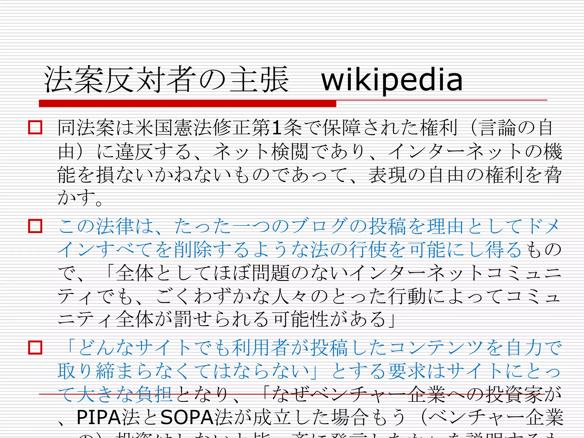 法案反対者の主張 wikipedia
 同法案は米国憲法修正第1条で保障された権利（言論の自
  由）に違反する、ネット検閲であり、インターネットの機
  能を損ないかねないものであって、表現の自由の権利を脅
  かす。
 この法律は、たった一つのブログの投稿を理由としてドメ
  インすべてを削除するような法の行使を可能にし得るもの
  で、「全体としてほぼ問題のないインターネットコミュニ
  ティでも、ごくわずかな人々のとった行動によってコミュ
  ニティ全体が罰せられる可能性がある」
 「どんなサイトでも利用者が投稿したコンテンツを自力で
  取り締まらなくてはならない」とする要求はサイトにとっ
  て大きな負担となり、「なぜベンチャー企業への投資家が
  、PIPA法とSOPA法が成立した場合もう（ベンチャー企業
 
