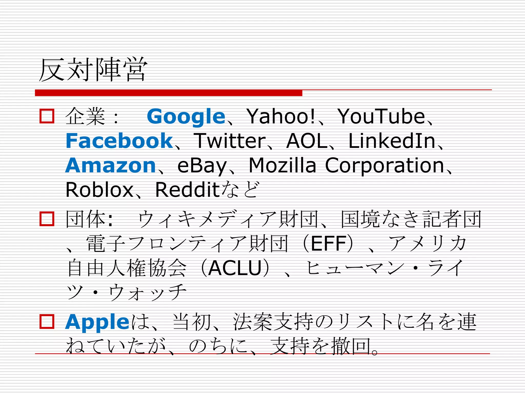 反対陣営
 企業： Google、Yahoo!、YouTube、
  Facebook、Twitter、AOL、LinkedIn、
  Amazon、eBay、Mozilla Corporation、
  Roblox、Redditなど
 団体: ウィキメディア財団、国境なき記者団
  、電子フロンティア財団（EFF）、アメリカ
  自由人権協会（ACLU）、ヒューマン・ライ
  ツ・ウォッチ
 Appleは、当初、法案支持のリストに名を連
  ねていたが、のちに、支持を撤回。
 