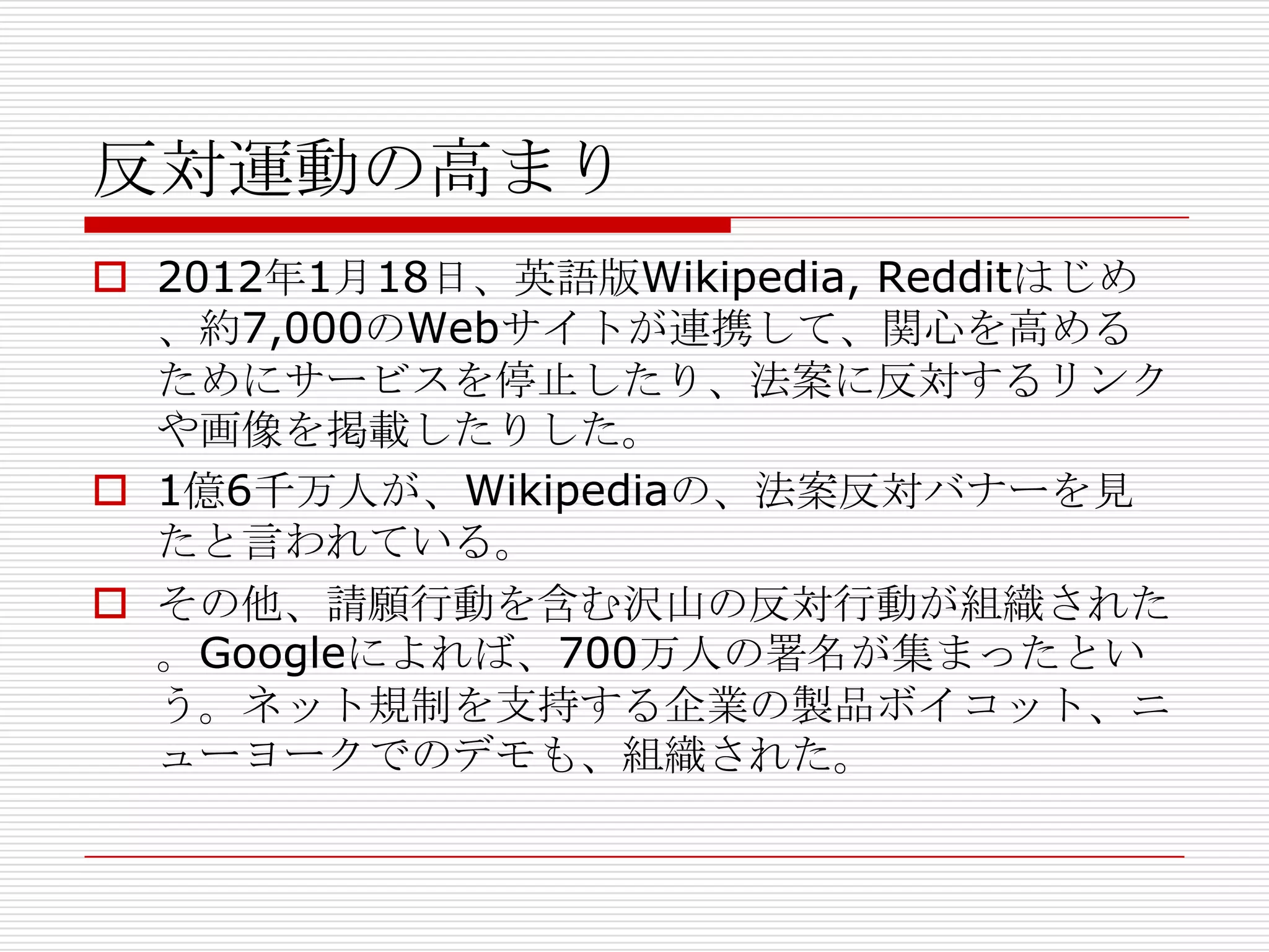 反対運動の高まり
 2012年1月18日、英語版Wikipedia, Redditはじめ
  、約7,000のWebサイトが連携して、関心を高める
  ためにサービスを停止したり、法案に反対するリンク
  や画像を掲載したりした。
 1億6千万人が、Wikipediaの、法案反対バナーを見
  たと言われている。
 その他、請願行動を含む沢山の反対行動が組織された
  。Googleによれば、700万人の署名が集まったとい
  う。ネット規制を支持する企業の製品ボイコット、ニ
  ューヨークでのデモも、組織された。
 