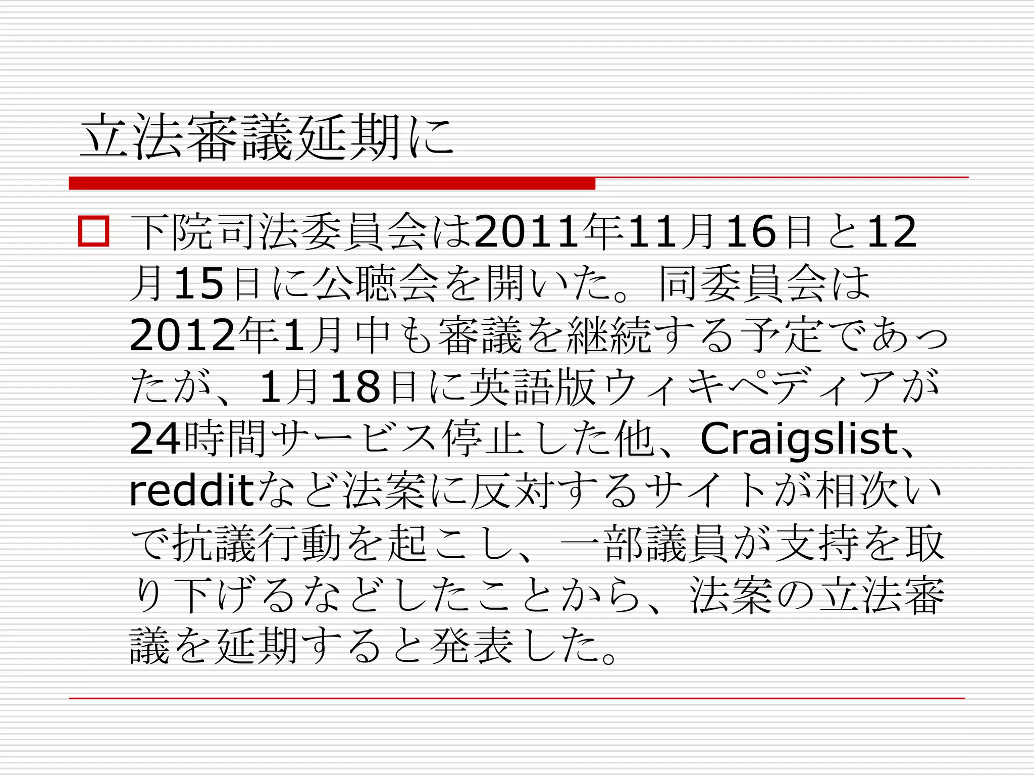 立法審議延期に
 下院司法委員会は2011年11月16日と12
  月15日に公聴会を開いた。同委員会は
  2012年1月中も審議を継続する予定であっ
  たが、1月18日に英語版ウィキペディアが
  24時間サービス停止した他、Craigslist、
  redditなど法案に反対するサイトが相次い
  で抗議行動を起こし、一部議員が支持を取
  り下げるなどしたことから、法案の立法審
  議を延期すると発表した。
 