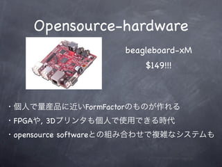 Opensource-hardware
                    beagleboard-xM
                        $149!!!



・個人で量産品に近いFormFactorのものが作れる
・FPGAや, 3Dプリンタも個人で使用できる時代
・opensource softwareとの組み合わせで複雑なシステムも
 