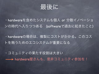 最後に
・hardwareを含めたシステムも個人 or 分散イノベーショ
ンの時代へ入りつつある (softwareで過去に起きたこと)


・hardwareの場合は、複製にコストがかかる。このコス
トを賄うためのエコシステムが重要になる


・コミュニティの果たす役割は大きい
   hardware屋さんも、是非コミュニティ参加を！
 