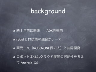 background

約１年前に開発        - ADK発売前

robotとIT技術の融合がテーマ

栗元一久（ROBO-ONE界の人）と共同開発

ロボット本体はクラウド展開の可能性を考え
て Android OS
 