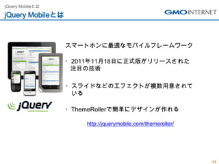 jQuery Mobileとは

jQuery Mobileとは



                  スマートホンに最適なモバイルフレームワーク

                  ・2011年11月18日に正式版がリリースされた
                   注目の技術

                  ・スライドなどのエフェクトが複数用意されて
                   いる

                  ・ThemeRollerで簡単にデザインが作れる

                      http://jquerymobile.com/themeroller/




                                                             11
 