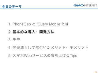今日のテーマ




 1. PhoneGap と jQuery Mobile とは

 2. 基本的な導入・開発方法

 3. デモ

 4. 開発導入して気付いたメリット・デメリット

 5. スマホWebサービスの質を上げるTips



                                  13
 