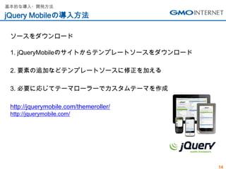 基本的な導入・開発方法

jQuery Mobileの導入方法

 ソースをダウンロード

 1. jQueryMobileのサイトからテンプレートソースをダウンロード

 2. 要素の追加などテンプレートソースに修正を加える

 3. 必要に応じてテーマローラーでカスタムテーマを作成

 http://jquerymobile.com/themeroller/
 http://jquerymobile.com/




                                         14
 