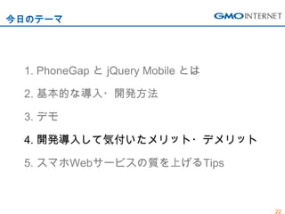 今日のテーマ




 1. PhoneGap と jQuery Mobile とは

 2. 基本的な導入・開発方法

 3. デモ

 4. 開発導入して気付いたメリット・デメリット

 5. スマホWebサービスの質を上げるTips



                                  22
 