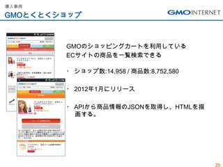 導入事例

GMOとくとくショップ



        GMOのショッピングカートを利用している
        ECサイトの商品を一覧検索できる

        ・ ショップ数:14,958 / 商品数:8,752,580

        ・ 2012年1月にリリース

        ・ APIから商品情報のJSONを取得し、HTMLを描
          画する。




                                         25
 