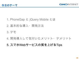 今日のテーマ




 1. PhoneGap と jQuery Mobile とは

 2. 基本的な導入・開発方法

 3. デモ

 4. 開発導入して気付いたメリット・デメリット

 5. スマホWebサービスの質を上げるTips



                                  39
 