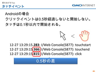 質をあげるTips

タッチイベント

  Androidの場合
  クリックイベントは0.5秒経過しないと開始しない。
  タッチは0.1秒以内で開始される。


                                           ＜
     12-27 13:29:15.283: I/Web Console(5877): touchstart
     12-27 13:29:15.366: I/Web Console(5877): touchend
     12-27 13:29:15.815: I/Web Console(5877): click
                             ・
                     0.5秒の差  ・
                             ・


                                                           45
 