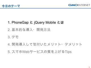 今日のテーマ




 1. PhoneGap と jQuery Mobile とは

 2. 基本的な導入・開発方法

 3. デモ

 4. 開発導入して気付いたメリット・デメリット

 5. スマホWebサービスの質を上げるTips



                                  5
 