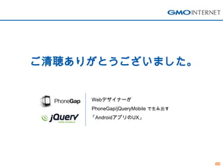 ご清聴ありがとうございました。


     Webデザイナーが
     PhoneGap/jQueryMobile で生み出す
     「AndroidアプリのUX」




                                   60
 