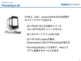 PhoneGap とは

PhoneGapとは



              HTML5、CSS、JavascriptのみのWeb言語で
              ネイティブアプリを作れる

              ・2011年8月1日に正式版がリリース
               Ver1.5が今月6日にリリースされた

              ・多くのスマートフォンOSに対応

              ・2011年10月にadobeが買収、
               Dreamweaver CS5.5でPhoneGapが使える

              ・PhoneGap:Buildという名称で、Web上で
               アプリ変換するサービスがある



                                                7
 