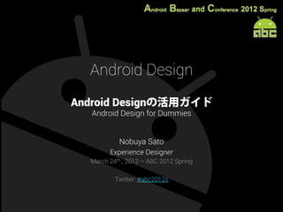 Android Design
Android Designの活用ガイド
  Android Design for Dummies


           Nobuya Sato
        Experience Designer
  March 24th., 2012 – ABC 2012 Spring

          Twitter: #abc2012s
 
