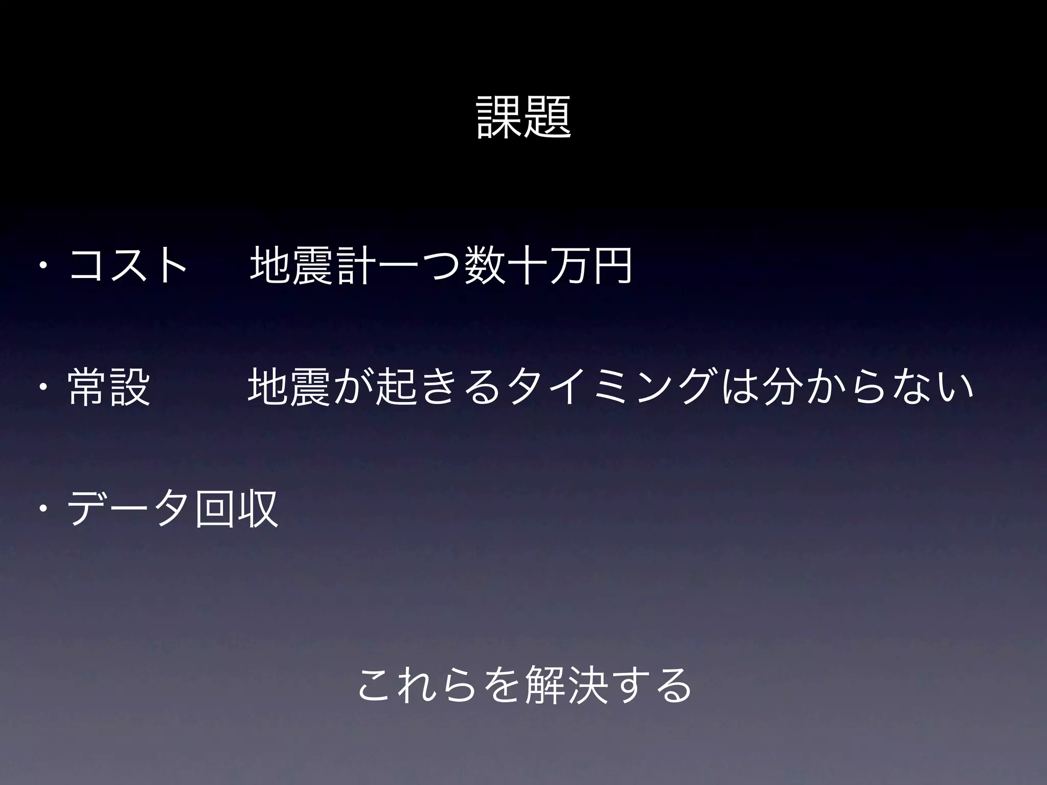 課題

・コスト  地震計一つ数十万円

・常設   地震が起きるタイミングは分からない

・データ回収



         これらを解決する
 