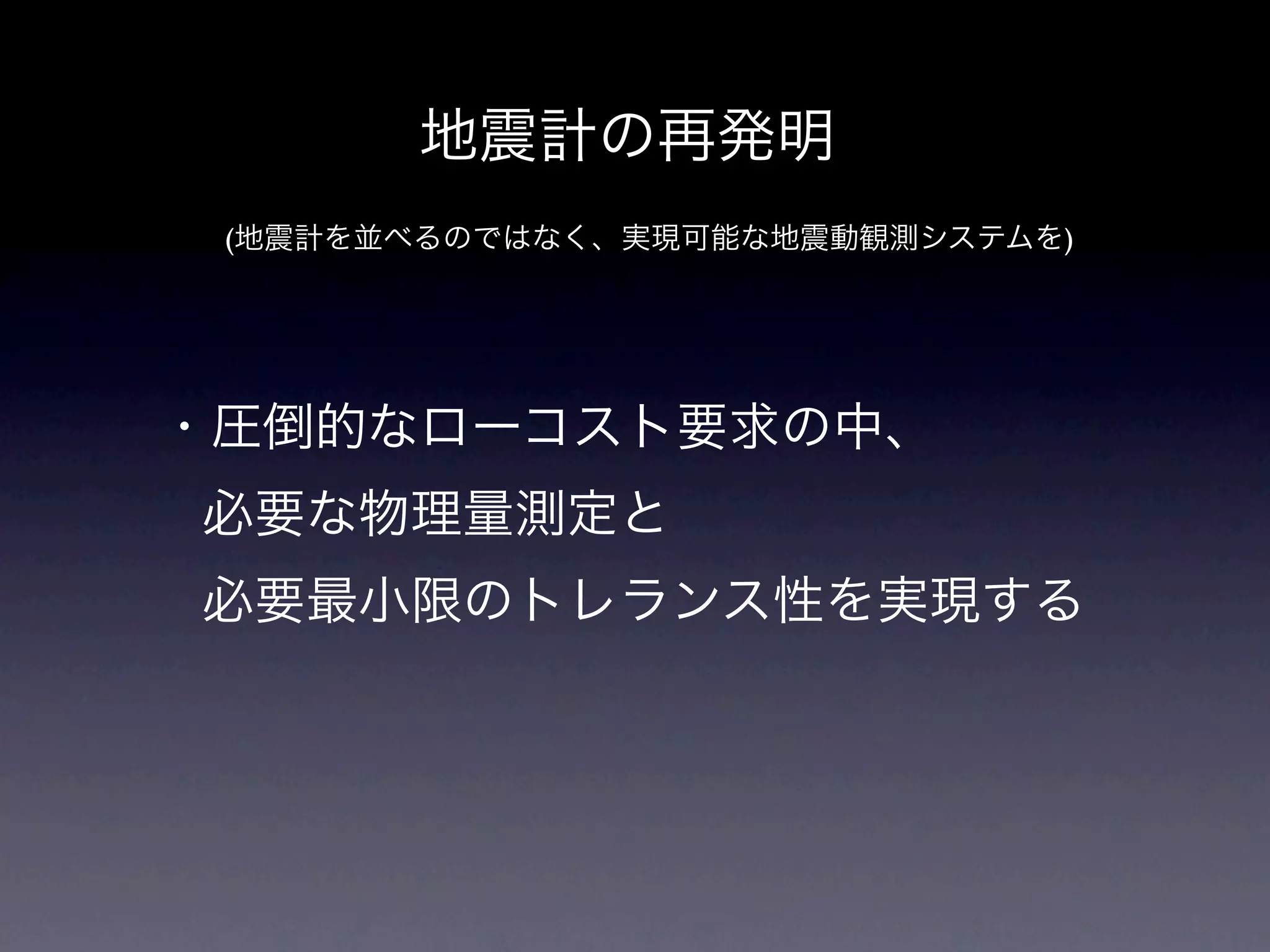地震計の再発明
 (地震計を並べるのではなく、実現可能な地震動観測システムを)




・圧倒的なローコスト要求の中、
必要な物理量測定と
必要最小限のトレランス性を実現する
 