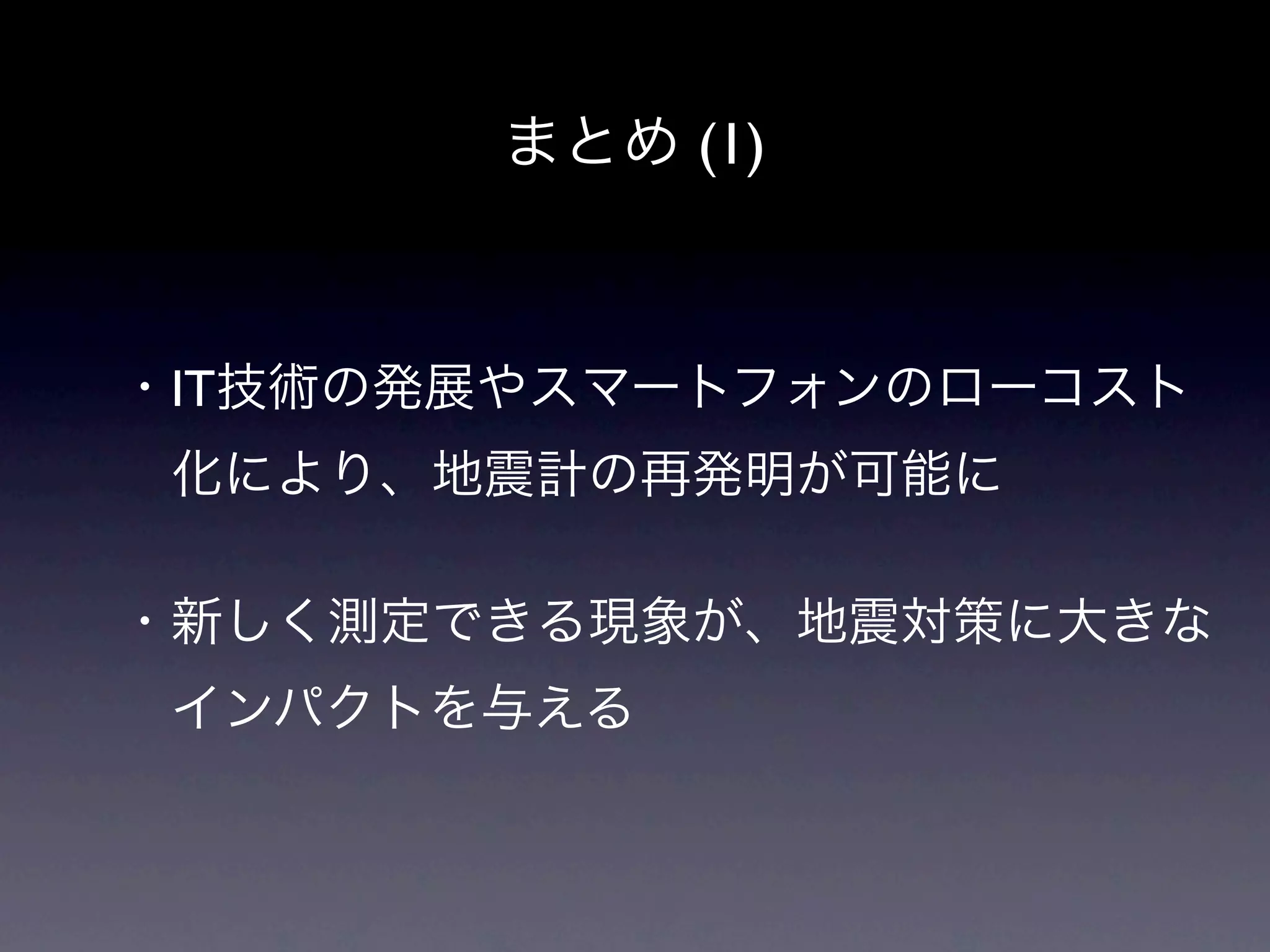 まとめ (1)



・IT技術の発展やスマートフォンのローコスト
 化により、地震計の再発明が可能に

・新しく測定できる現象が、地震対策に大きな
 インパクトを与える
 