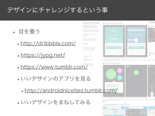 デザインにチャレンジするという事

• 目を養う
•http://dribbble.com/
•https://jypg.net/
•https://www.tumblr.com/
•いいデザインのアプリを見る
•http://androidniceties.tumblr.com/
•いいデザインをまねしてみる

 