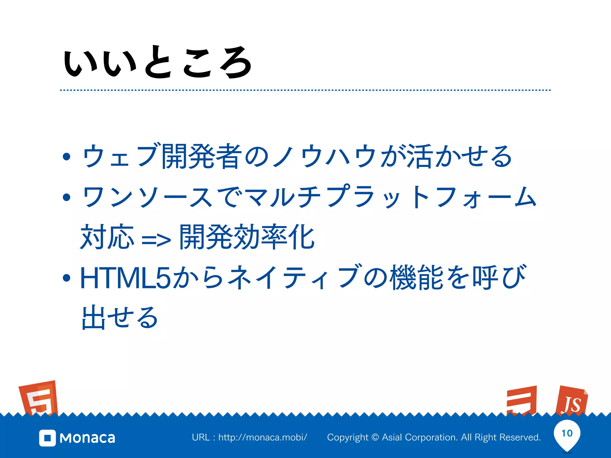 いいところ

• ウェブ開発者のノウハウが活かせる
• ワンソースでマルチプラットフォーム
  対応 => 開発効率化
• HTML5からネイティブの機能を呼び
  出せる


     URL : http://monaca.mobi/   Copyright © Asial Corporation. All Right Reserved.   10
 
