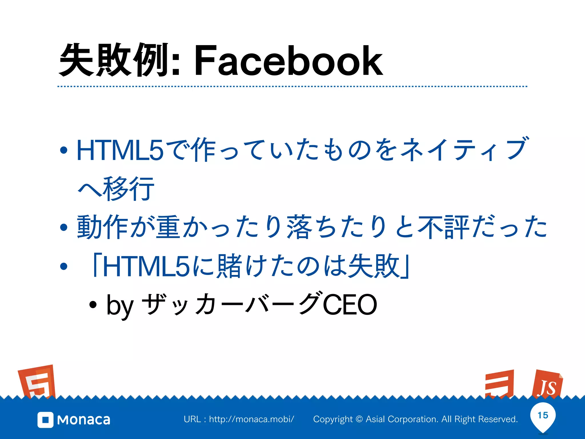 失敗例: Facebook

• HTML5で作っていたものをネイティブ
  へ移行
• 動作が重かったり落ちたりと不評だった
• 「HTML5に賭けたのは失敗」
  • by ザッカーバーグCEO


     URL : http://monaca.mobi/   Copyright © Asial Corporation. All Right Reserved.   15
 