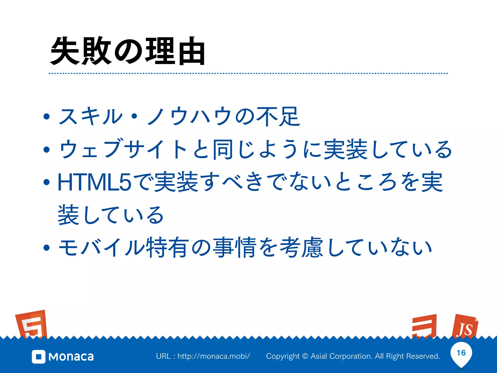 失敗の理由

• スキル・ノウハウの不足
• ウェブサイトと同じように実装している
• HTML5で実装すべきでないところを実
  装している
• モバイル特有の事情を考慮していない


     URL : http://monaca.mobi/   Copyright © Asial Corporation. All Right Reserved.   16
 