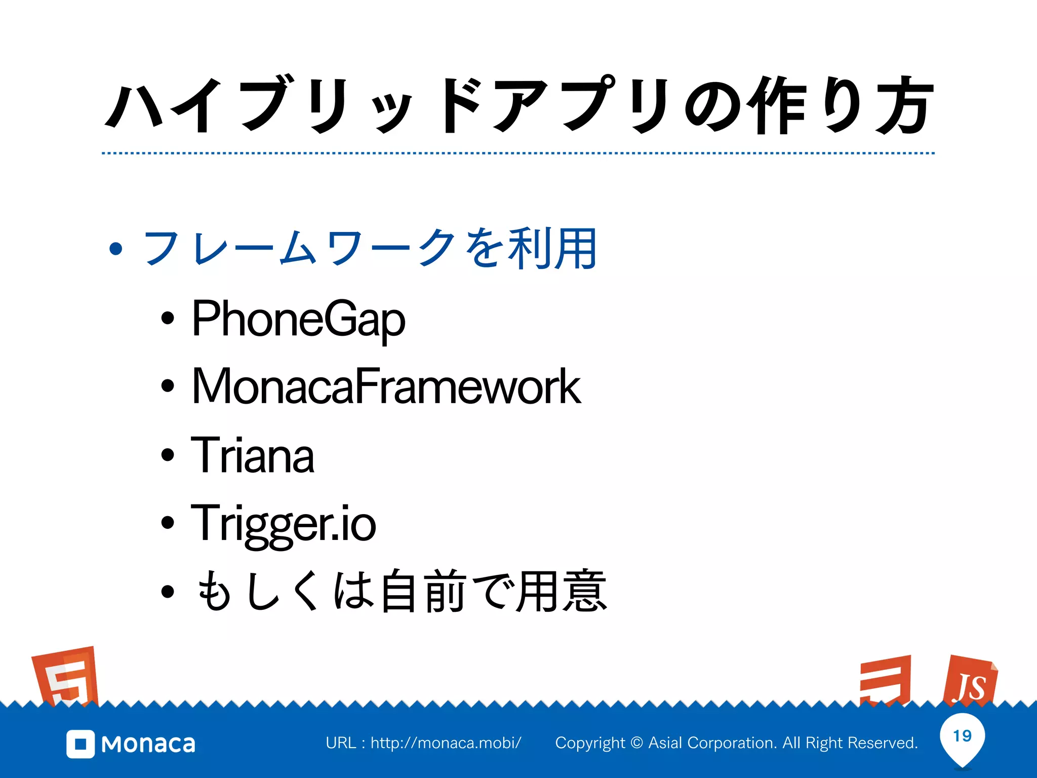 ハイブリッドアプリの作り方

• フレームワークを利用
  • PhoneGap
  • MonacaFramework
  • Triana
  • Trigger.io
  • もしくは自前で用意

        URL : http://monaca.mobi/   Copyright © Asial Corporation. All Right Reserved.   19
 