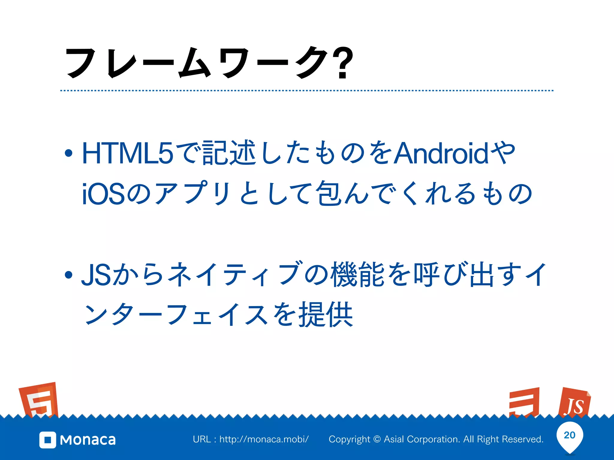 フレームワーク?

• HTML5で記述したものをAndroidや
 iOSのアプリとして包んでくれるもの

• JSからネイティブの機能を呼び出すイ
 ンターフェイスを提供



      URL : http://monaca.mobi/   Copyright © Asial Corporation. All Right Reserved.   20
 