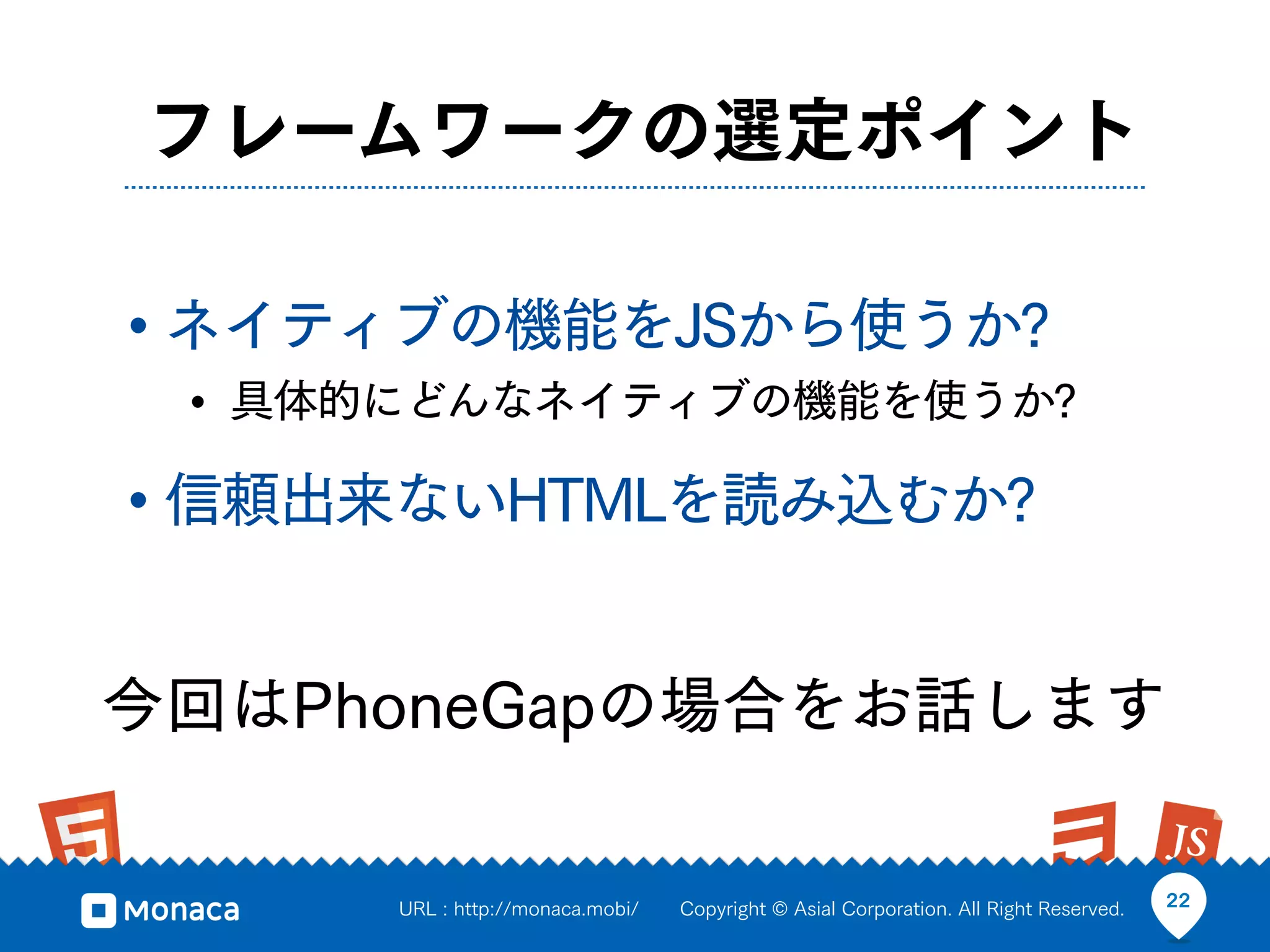 フレームワークの選定ポイント

• ネイティブの機能をJSから使うか?
 • 具体的にどんなネイティブの機能を使うか?
• 信頼出来ないHTMLを読み込むか?

今回はPhoneGapの場合をお話します

      URL : http://monaca.mobi/   Copyright © Asial Corporation. All Right Reserved.   22
 