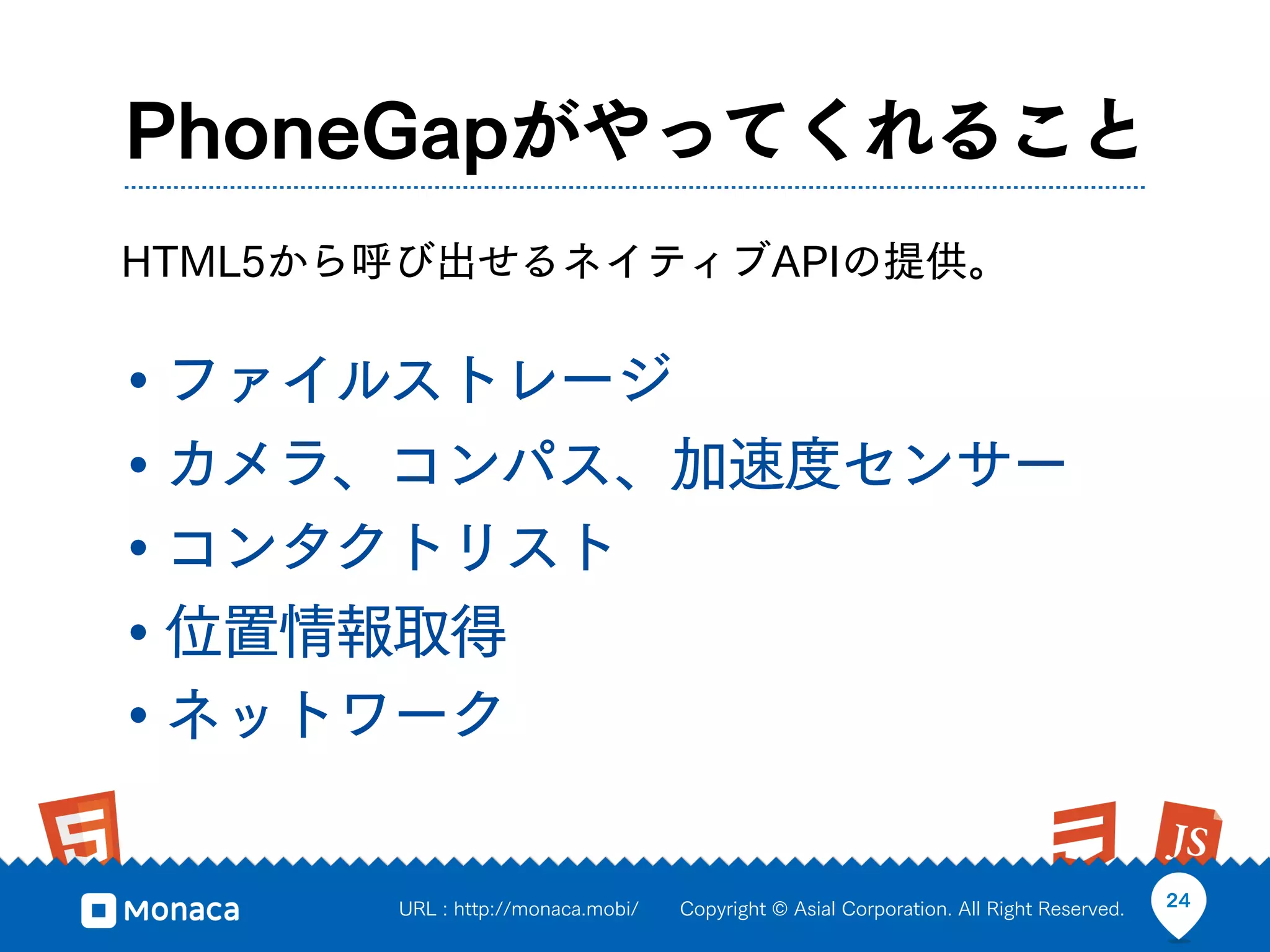 PhoneGapがやってくれること
HTML5から呼び出せるネイティブAPIの提供。


• ファイルストレージ
• カメラ、コンパス、加速度センサー
• コンタクトリスト
• 位置情報取得
• ネットワーク

       URL : http://monaca.mobi/   Copyright © Asial Corporation. All Right Reserved.   24
 