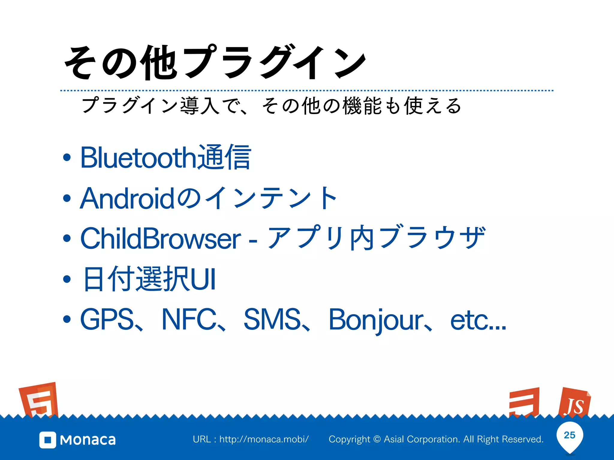その他プラグイン
 プラグイン導入で、その他の機能も使える

• Bluetooth通信
• Androidのインテント
• ChildBrowser - アプリ内ブラウザ
• 日付選択UI
• GPS、NFC、SMS、Bonjour、etc...


        URL : http://monaca.mobi/   Copyright © Asial Corporation. All Right Reserved.   25
 
