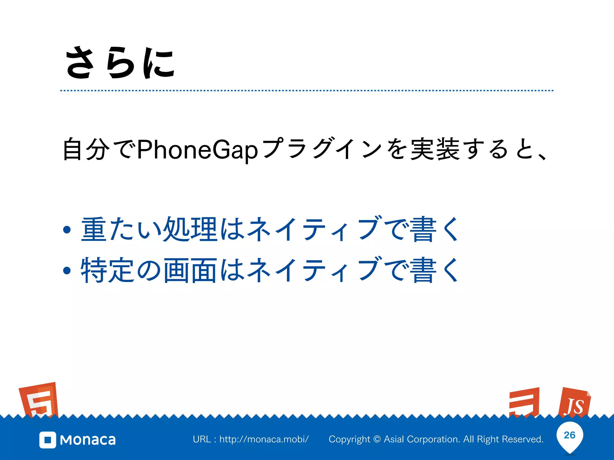さらに

自分でPhoneGapプラグインを実装すると、


• 重たい処理はネイティブで書く
• 特定の画面はネイティブで書く



      URL : http://monaca.mobi/   Copyright © Asial Corporation. All Right Reserved.   26
 