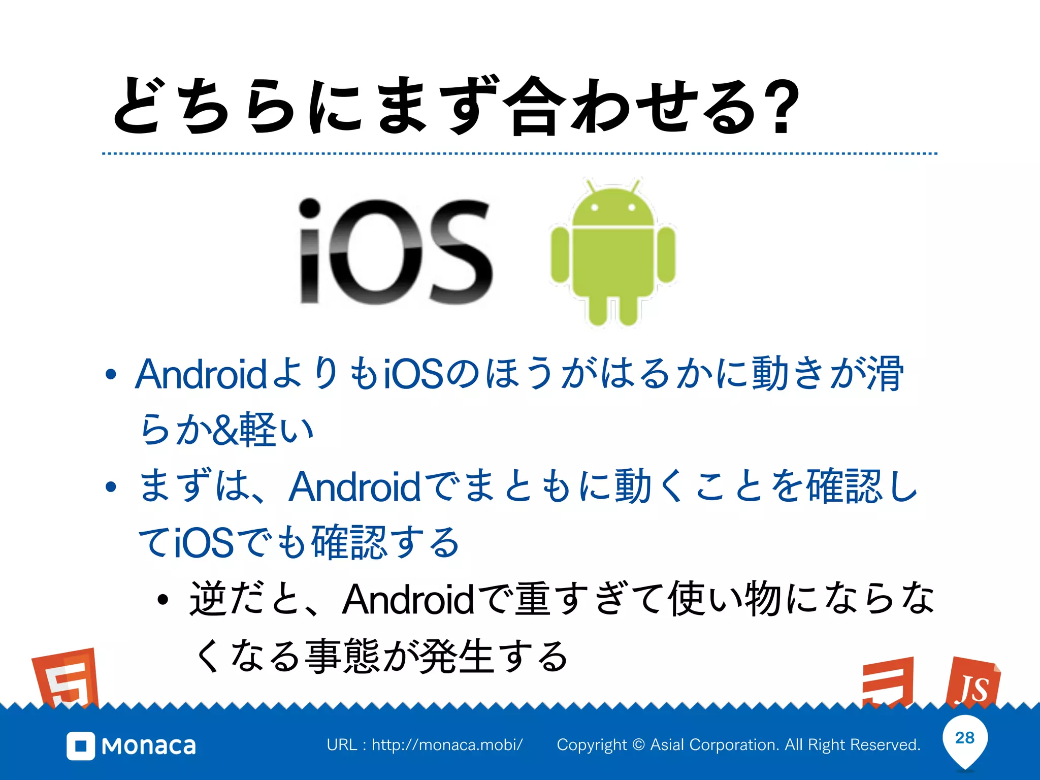 どちらにまず合わせる?


• AndroidよりもiOSのほうがはるかに動きが滑
  らか&軽い
• まずは、Androidでまともに動くことを確認し
  てiOSでも確認する
  • 逆だと、Androidで重すぎて使い物にならな
    くなる事態が発生する
       URL : http://monaca.mobi/   Copyright © Asial Corporation. All Right Reserved.   28
 