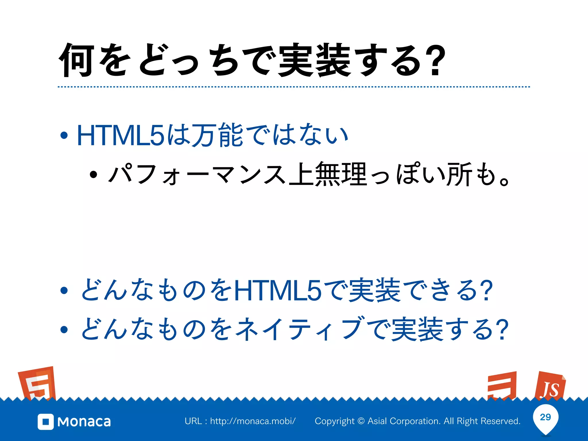 何をどっちで実装する?
• HTML5は万能ではない
   • パフォーマンス上無理っぽい所も。


• どんなものをHTML5で実装できる?
• どんなものをネイティブで実装する?

     URL : http://monaca.mobi/   Copyright © Asial Corporation. All Right Reserved.   29
 
