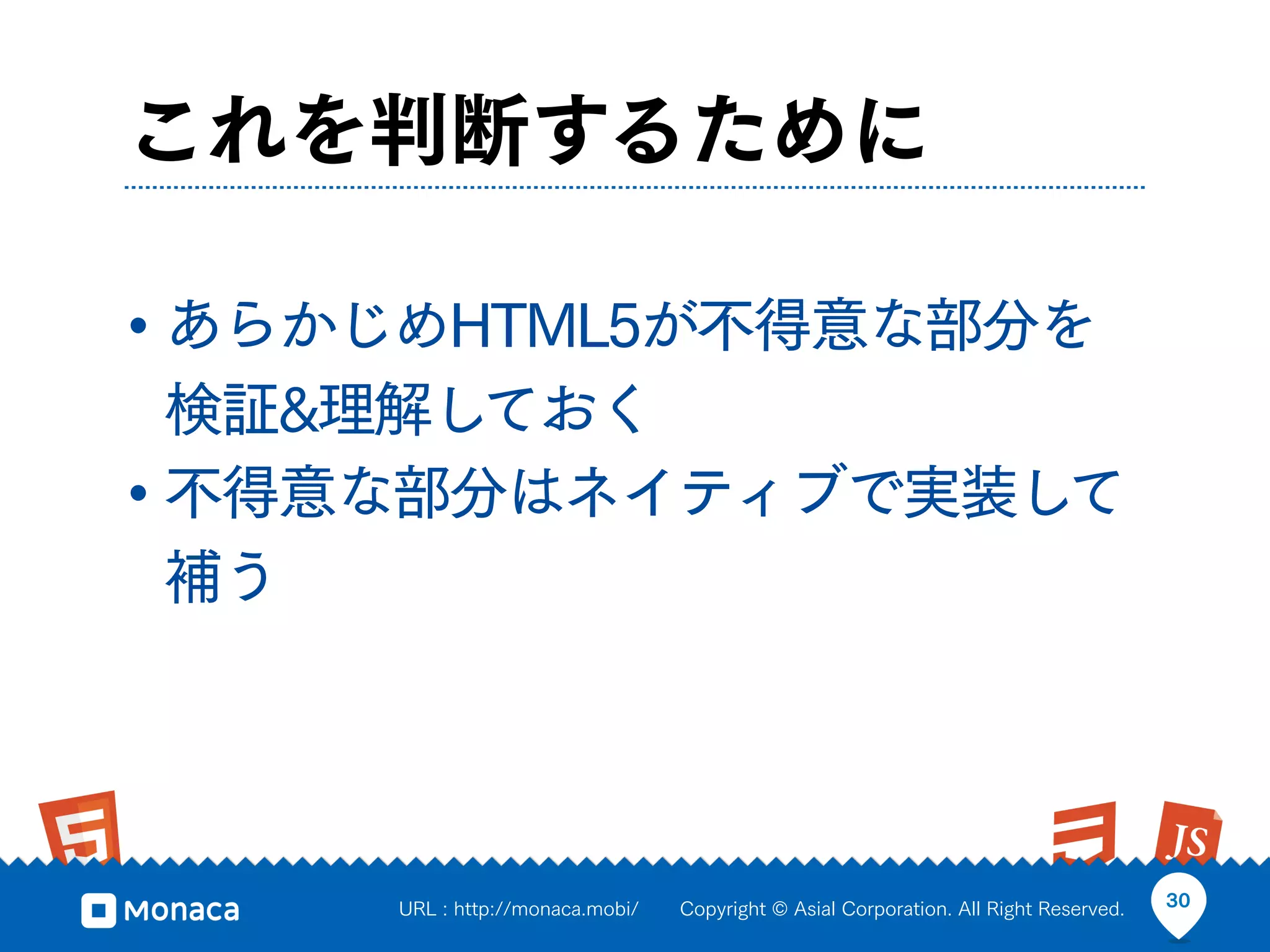 これを判断するために

• あらかじめHTML5が不得意な部分を
  検証&理解しておく
• 不得意な部分はネイティブで実装して
  補う




     URL : http://monaca.mobi/   Copyright © Asial Corporation. All Right Reserved.   30
 