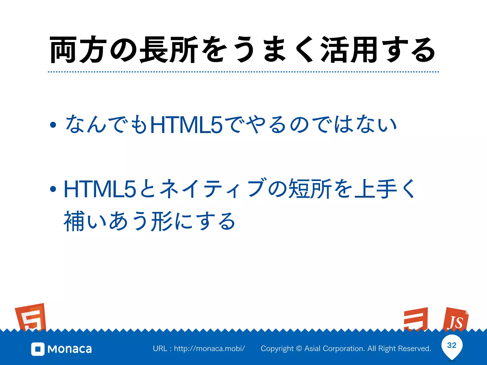 両方の長所をうまく活用する

• なんでもHTML5でやるのではない

• HTML5とネイティブの短所を上手く
補いあう形にする




     URL : http://monaca.mobi/   Copyright © Asial Corporation. All Right Reserved.   32
 
