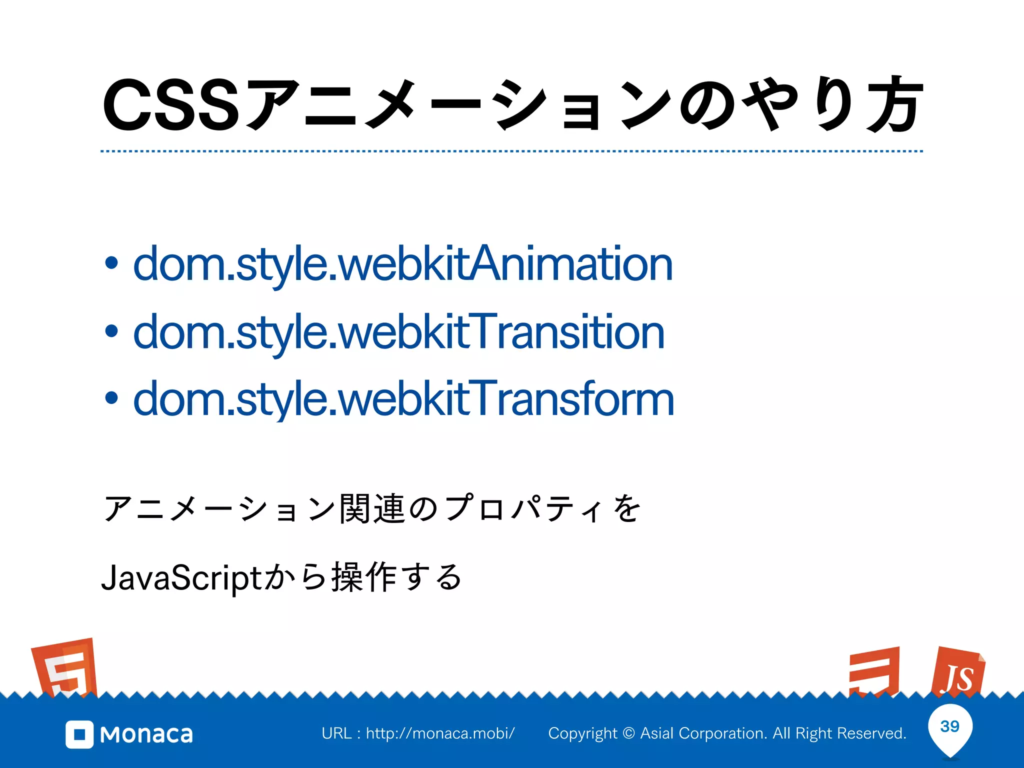 CSSアニメーションのやり方

• dom.style.webkitAnimation
• dom.style.webkitTransition
• dom.style.webkitTransform
アニメーション関連のプロパティを

JavaScriptから操作する



          URL : http://monaca.mobi/   Copyright © Asial Corporation. All Right Reserved.   39
 