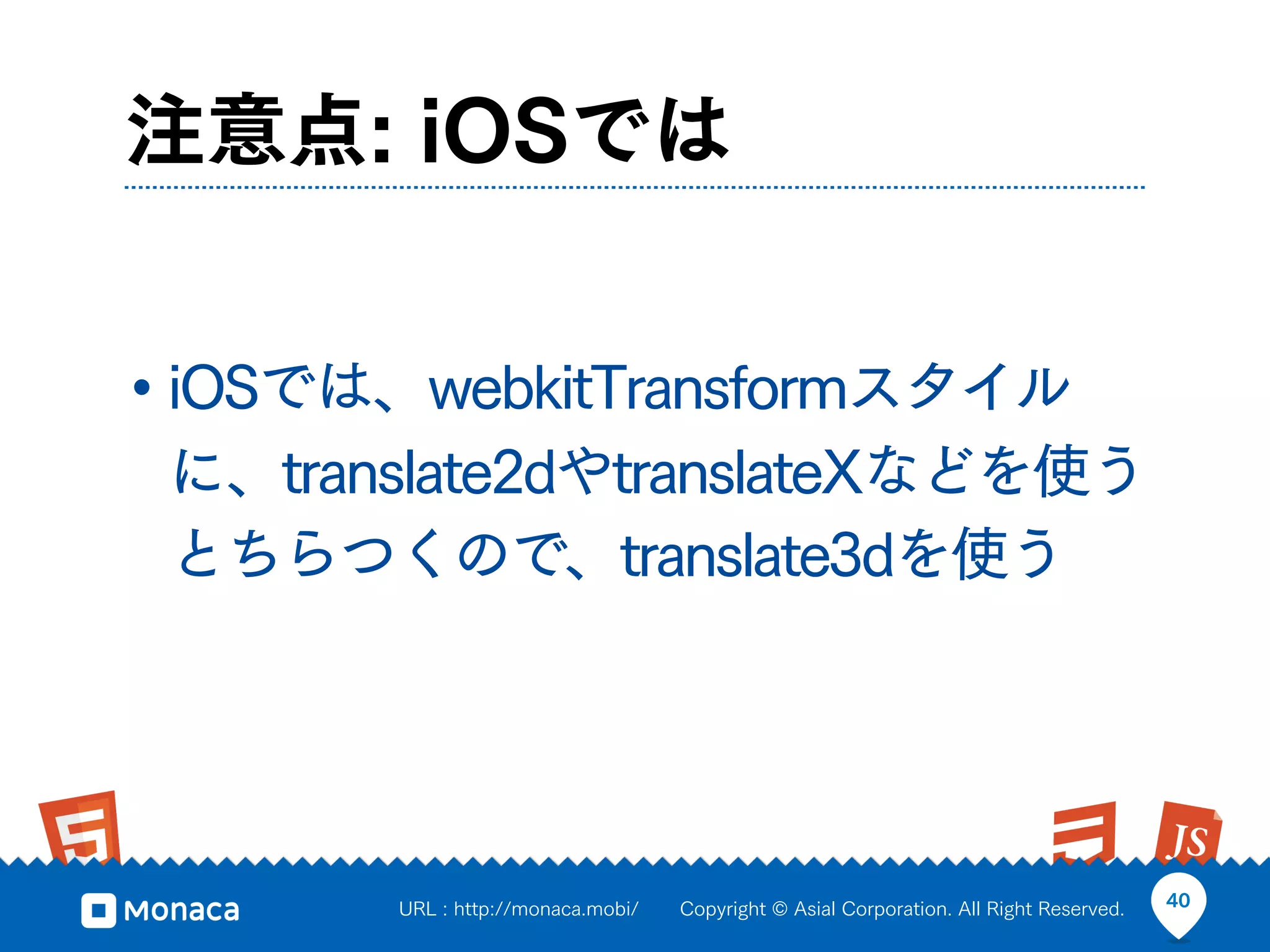 注意点: iOSでは


• iOSでは、webkitTransformスタイル
 に、translate2dやtranslateXなどを使う
 とちらつくので、translate3dを使う




       URL : http://monaca.mobi/   Copyright © Asial Corporation. All Right Reserved.   40
 