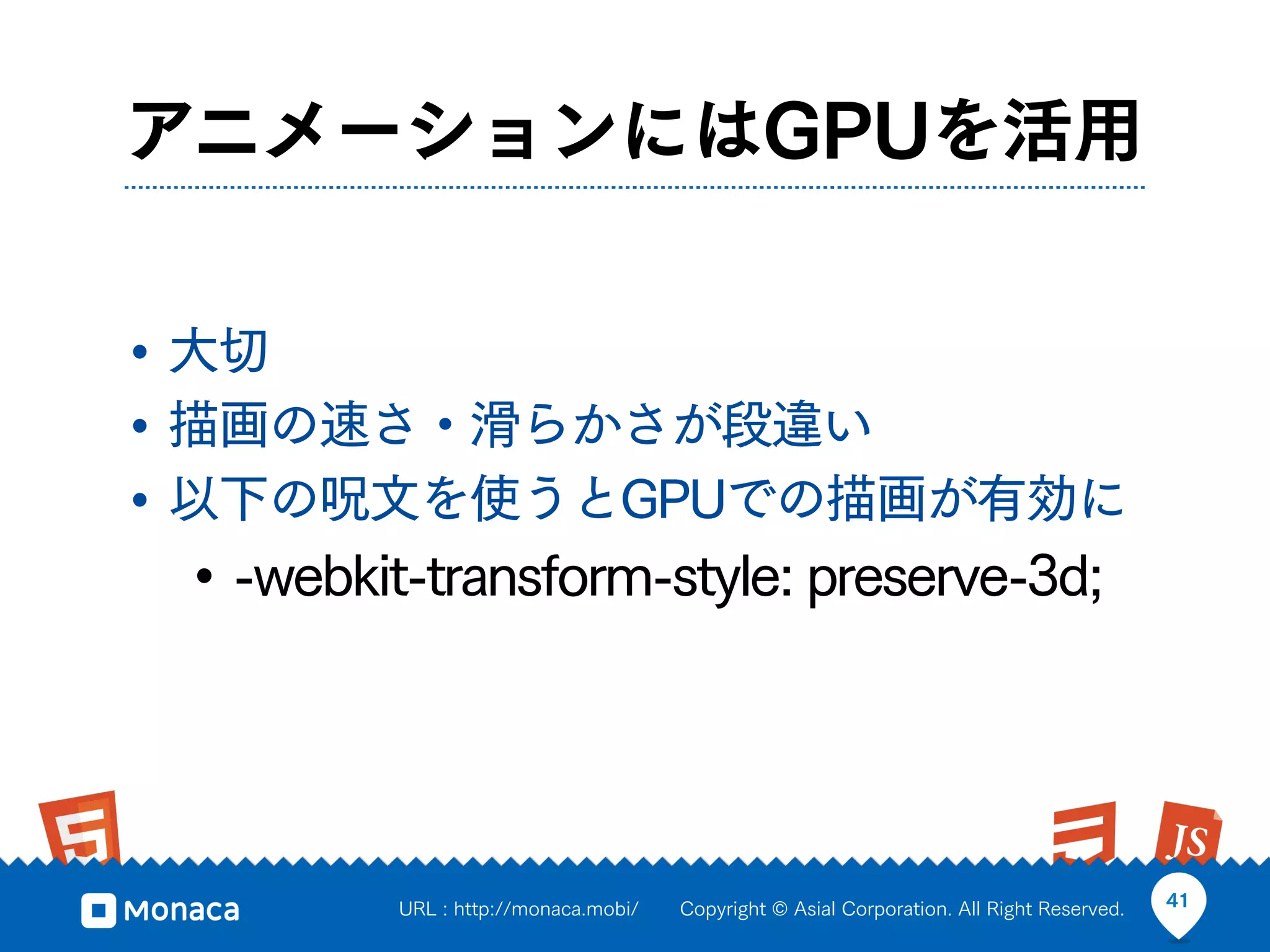 アニメーションにはGPUを活用


• 大切
• 描画の速さ・滑らかさが段違い
• 以下の呪文を使うとGPUでの描画が有効に
 • -webkit-transform-style: preserve-3d;



         URL : http://monaca.mobi/   Copyright © Asial Corporation. All Right Reserved.   41
 