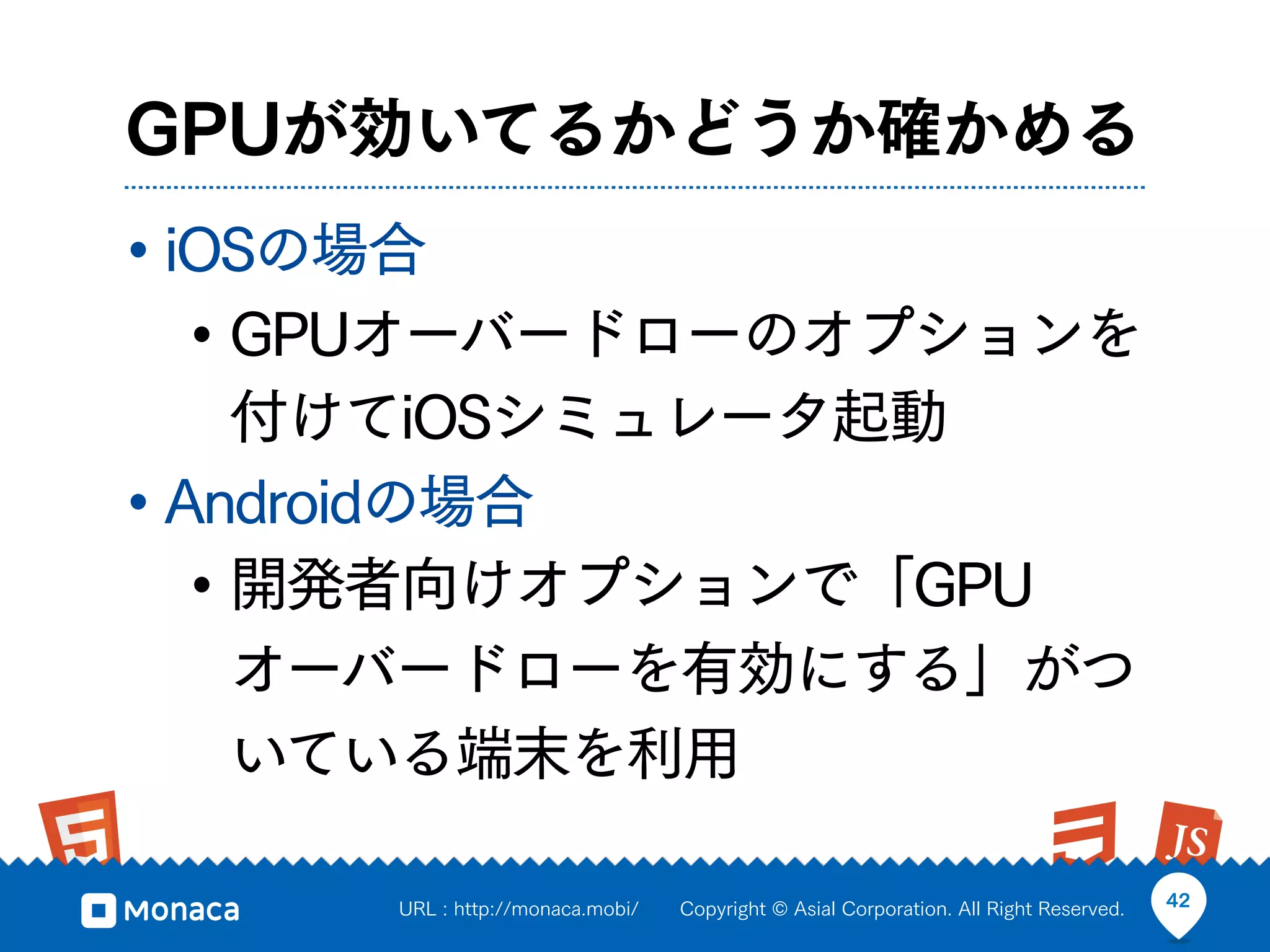 GPUが効いてるかどうか確かめる
• iOSの場合
   • GPUオーバードローのオプションを
     付けてiOSシミュレータ起動
• Androidの場合
   • 開発者向けオプションで「GPU
     オーバードローを有効にする」がつ
     いている端末を利用

     URL : http://monaca.mobi/   Copyright © Asial Corporation. All Right Reserved.   42
 
