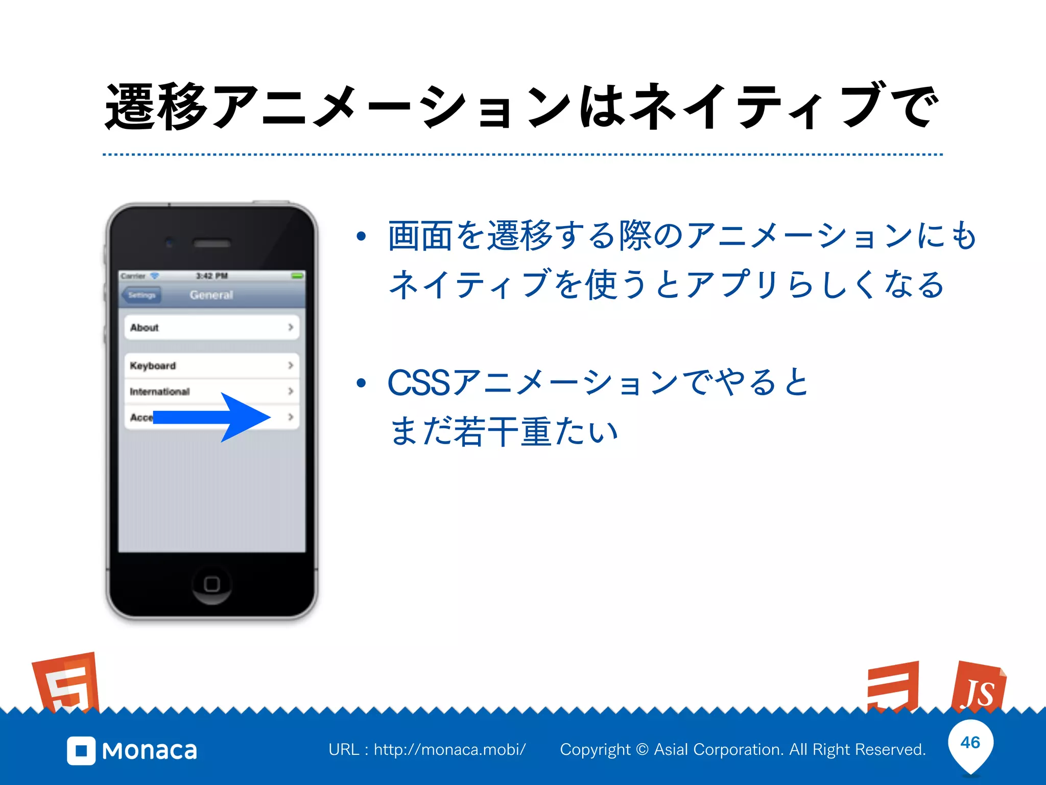 遷移アニメーションはネイティブで

      • 画面を遷移する際のアニメーションにも
           ネイティブを使うとアプリらしくなる

      • CSSアニメーションでやると
           まだ若干重たい




    URL : http://monaca.mobi/   Copyright © Asial Corporation. All Right Reserved.   46
 